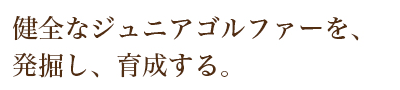 健全なジュニアゴルファーを、発掘し、育成する。